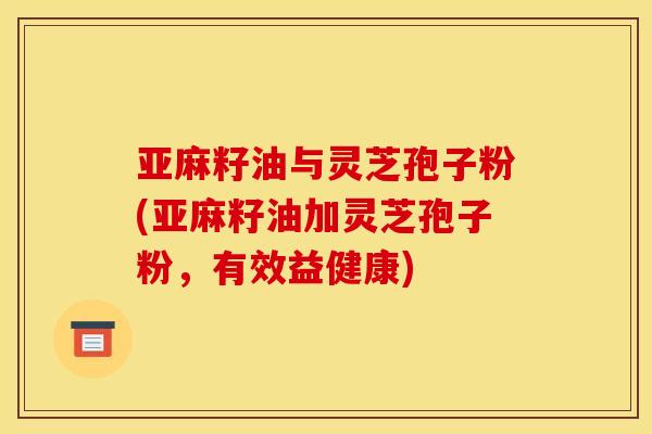 亚麻籽油与灵芝孢子粉(亚麻籽油加灵芝孢子粉,有效益健康) 亚麻籽油与灵芝孢子粉(亚麻籽油加灵芝孢子粉,有效益健康)