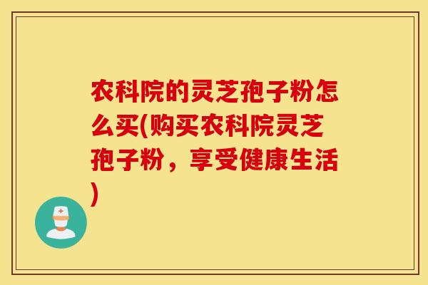 农科院的灵芝孢子粉怎么买(购买农科院灵芝孢子粉，享受健康生活)