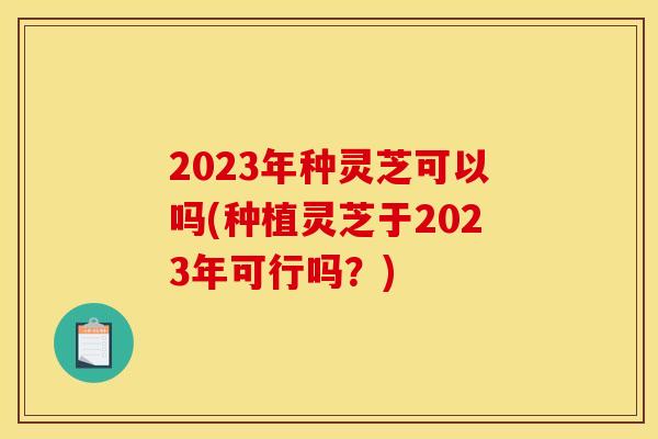 2023年种灵芝可以吗(种植灵芝于2023年可行吗？)