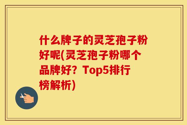 什么牌子的灵芝孢子粉好呢(灵芝孢子粉哪个品牌好？Top5排行榜解析)