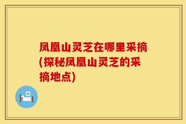 凤凰山灵芝在哪里采摘(探秘凤凰山灵芝的采摘地点)