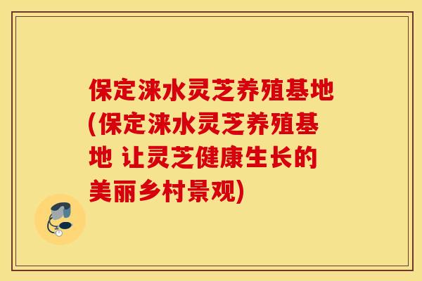 保定涞水灵芝养殖基地(保定涞水灵芝养殖基地 让灵芝健康生长的美丽乡村景观)