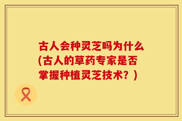 古人会种灵芝吗为什么(古人的草药专家是否掌握种植灵芝技术？)