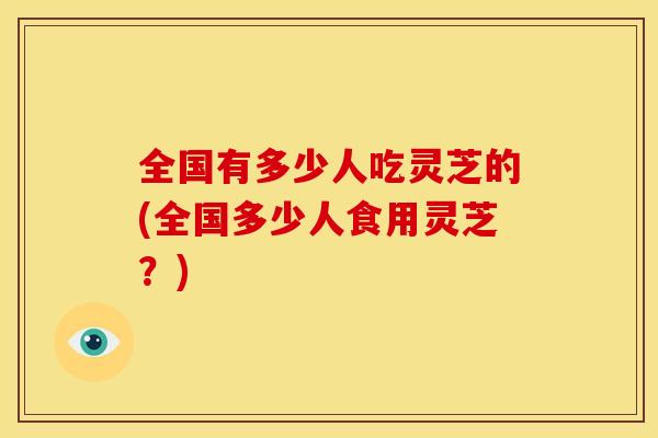 全国有多少人吃灵芝的(全国多少人食用灵芝？)