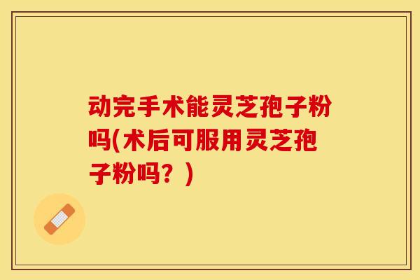 动完手术能灵芝孢子粉吗(术后可服用灵芝孢子粉吗？)