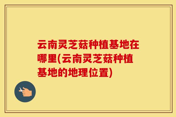 云南灵芝菇种植基地在哪里(云南灵芝菇种植基地的地理位置)