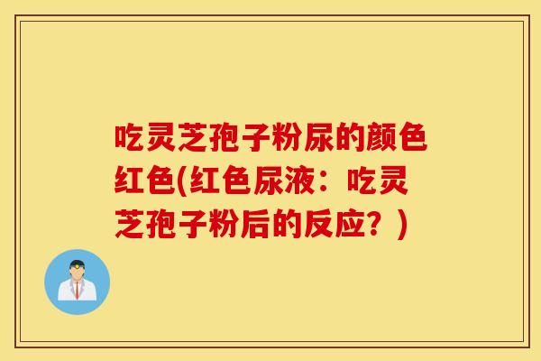 吃灵芝孢子粉尿的颜色红色(红色尿液：吃灵芝孢子粉后的反应？)