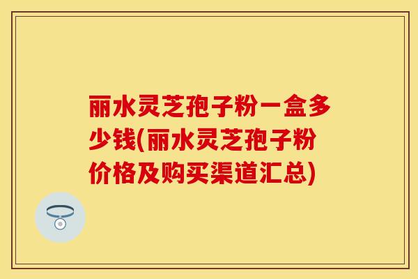 丽水灵芝孢子粉一盒多少钱(丽水灵芝孢子粉价格及购买渠道汇总)