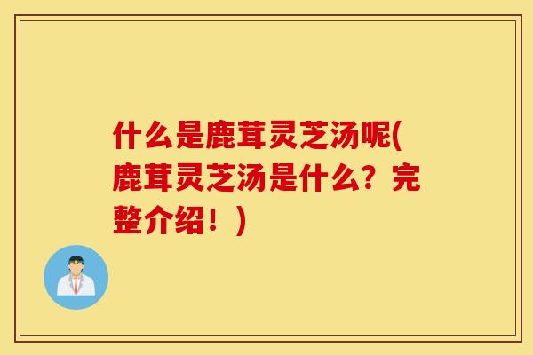 什么是鹿茸灵芝汤呢(鹿茸灵芝汤是什么？完整介绍！)