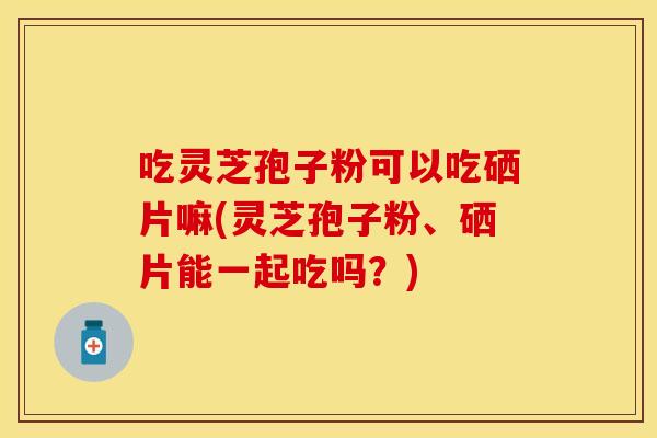 吃灵芝孢子粉可以吃硒片嘛(灵芝孢子粉、硒片能一起吃吗？)