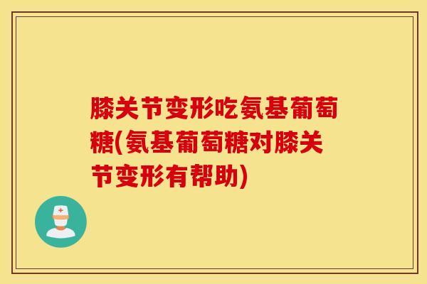 膝关节变形吃氨基葡萄糖(氨基葡萄糖对膝关节变形有帮助)