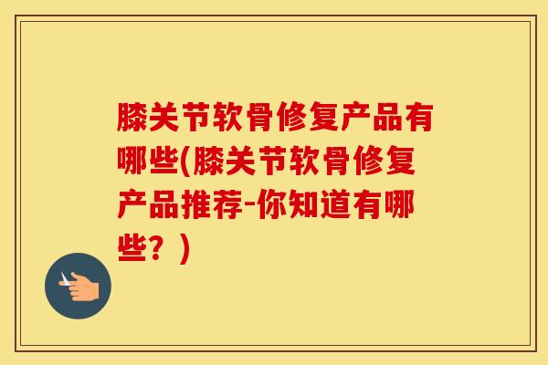 膝关节软骨修复产品有哪些(膝关节软骨修复产品推荐-你知道有哪些？)