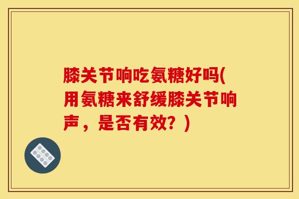 膝关节响吃氨糖好吗(用氨糖来舒缓膝关节响声，是否有效？)