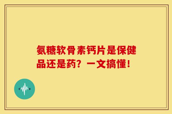 氨糖软骨素钙片是保健品还是药？一文搞懂！