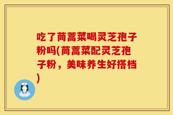吃了茼蒿菜喝灵芝孢子粉吗(茼蒿菜配灵芝孢子粉，美味养生好搭档)