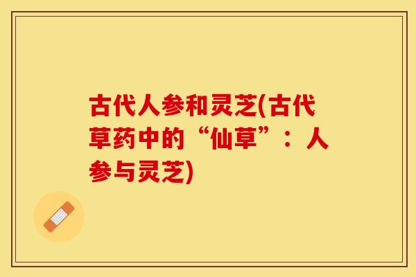 古代人参和灵芝(古代草药中的“仙草”：人参与灵芝)