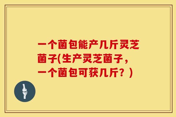 一个菌包能产几斤灵芝菌子(生产灵芝菌子，一个菌包可获几斤？)