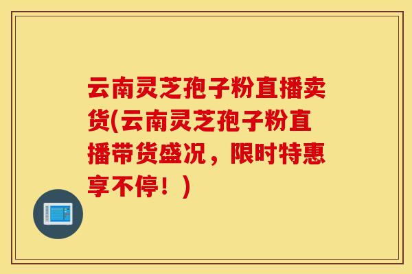 云南灵芝孢子粉直播卖货(云南灵芝孢子粉直播带货盛况，限时特惠享不停！)