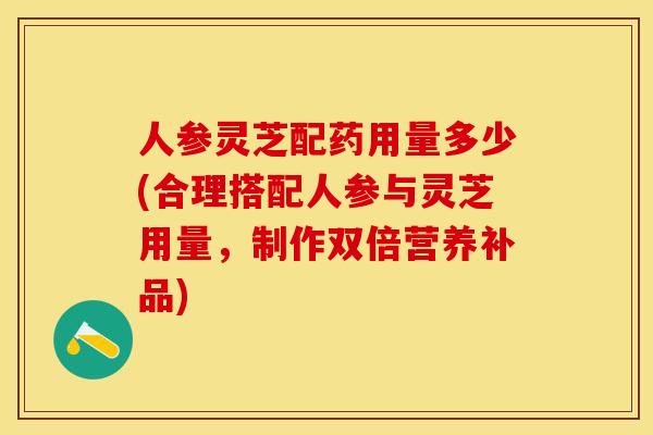 人参灵芝配药用量多少(合理搭配人参与灵芝用量，制作双倍营养补品)