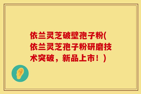 依兰灵芝破壁孢子粉(依兰灵芝孢子粉研磨技术突破，新品上市！)