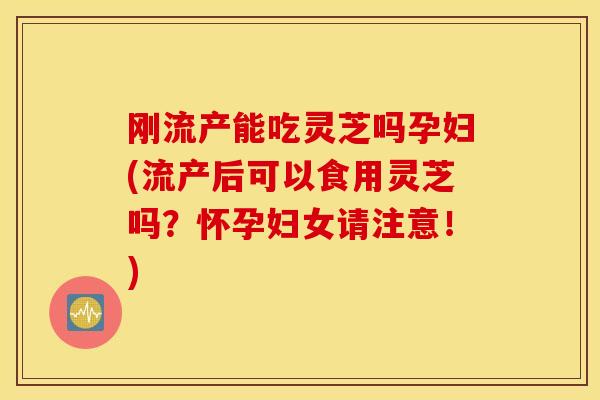 刚流产能吃灵芝吗孕妇(流产后可以食用灵芝吗？怀孕妇女请注意！)