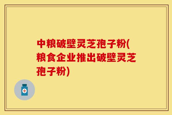 中粮破壁灵芝孢子粉(粮食企业推出破壁灵芝孢子粉)
