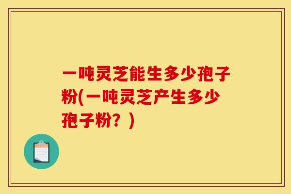 一吨灵芝能生多少孢子粉(一吨灵芝产生多少孢子粉？)
