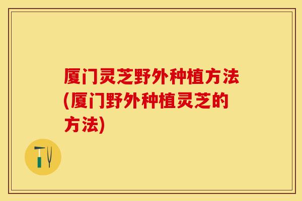 厦门灵芝野外种植方法(厦门野外种植灵芝的方法)