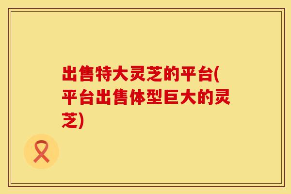 出售特大灵芝的平台(平台出售体型巨大的灵芝)