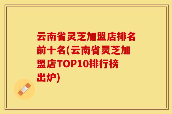 云南省灵芝加盟店排名前十名(云南省灵芝加盟店TOP10排行榜出炉)