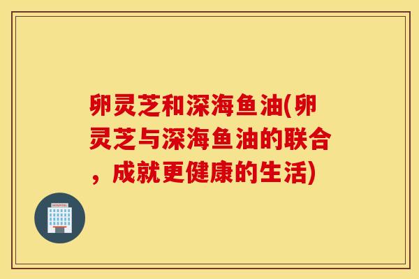 卵灵芝和深海鱼油(卵灵芝与深海鱼油的联合，成就更健康的生活)