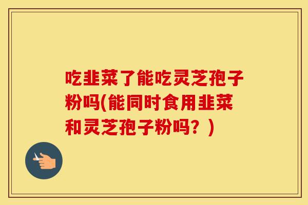 吃韭菜了能吃灵芝孢子粉吗(能同时食用韭菜和灵芝孢子粉吗？)