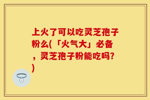 上火了可以吃灵芝孢子粉么(「火气大」必备，灵芝孢子粉能吃吗？)
