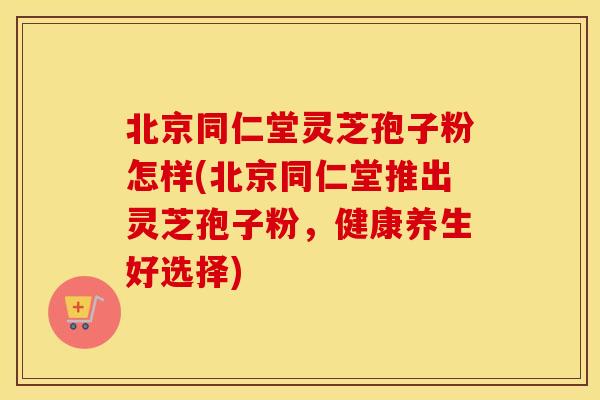 北京同仁堂灵芝孢子粉怎样(北京同仁堂推出灵芝孢子粉，健康养生好选择)