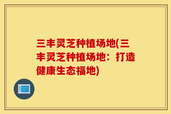 三丰灵芝种植场地(三丰灵芝种植场地：打造健康生态福地)