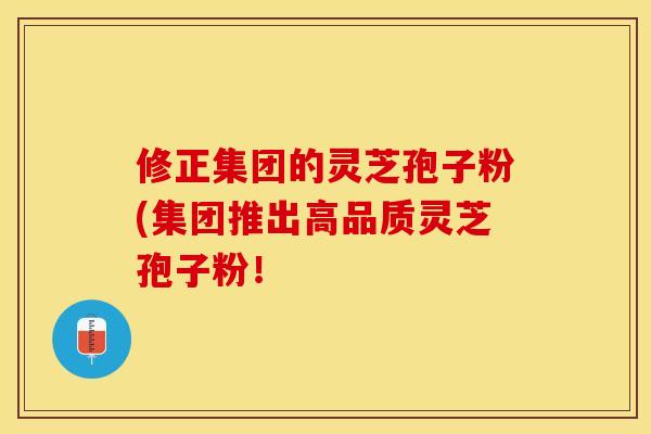 修正集团的灵芝孢子粉(集团推出高品质灵芝孢子粉！