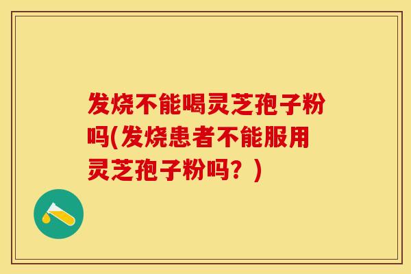 发烧不能喝灵芝孢子粉吗(发烧患者不能服用灵芝孢子粉吗？)