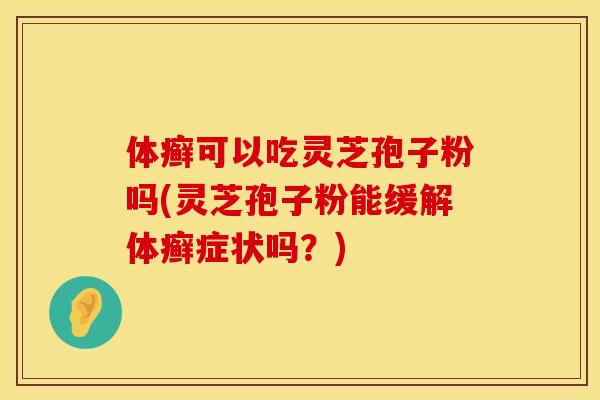 体癣可以吃灵芝孢子粉吗(灵芝孢子粉能缓解体癣症状吗？)