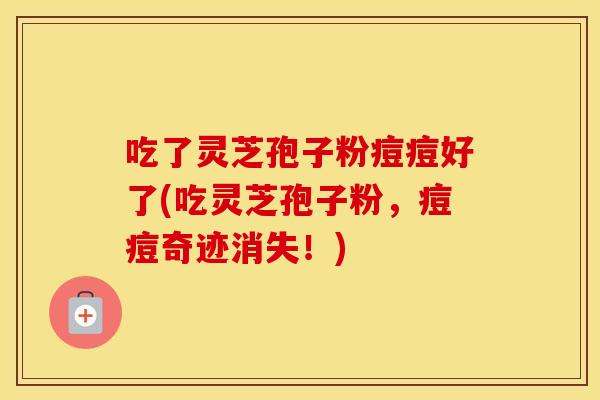 吃了灵芝孢子粉痘痘好了(吃灵芝孢子粉，痘痘奇迹消失！)