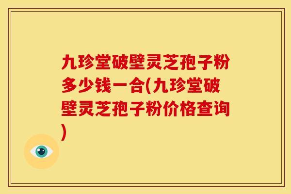 九珍堂破壁灵芝孢子粉多少钱一合(九珍堂破壁灵芝孢子粉价格查询)