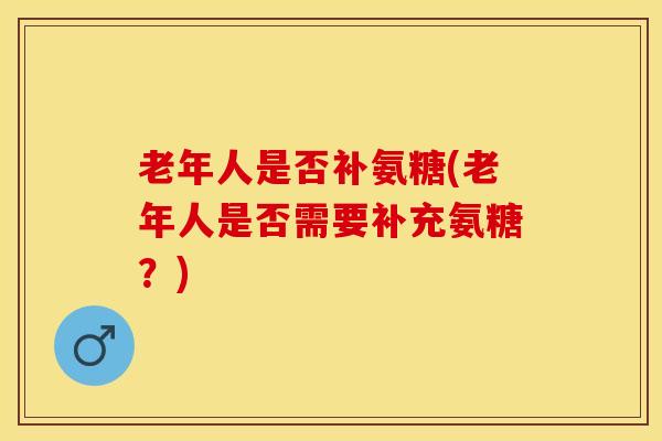 老年人是否补氨糖(老年人是否需要补充氨糖？)