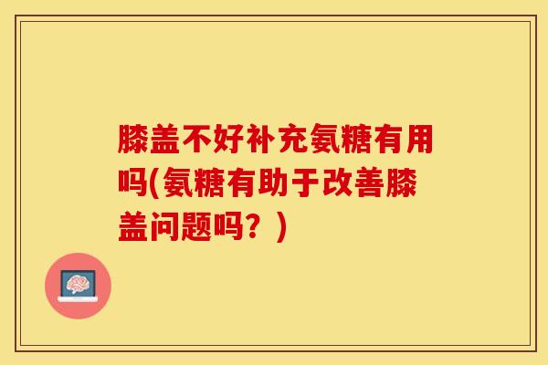 膝盖不好补充氨糖有用吗(氨糖有助于改善膝盖问题吗？)