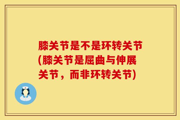 膝关节是不是环转关节(膝关节是屈曲与伸展关节，而非环转关节)