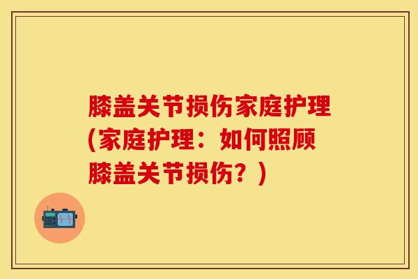 膝盖关节损伤家庭护理(家庭护理：如何照顾膝盖关节损伤？)