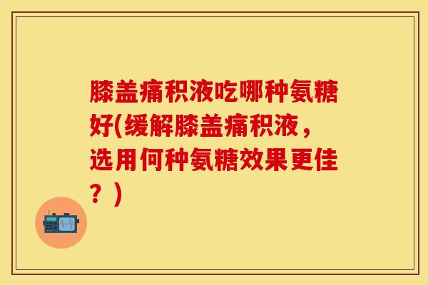 膝盖痛积液吃哪种氨糖好(缓解膝盖痛积液，选用何种氨糖效果更佳？)