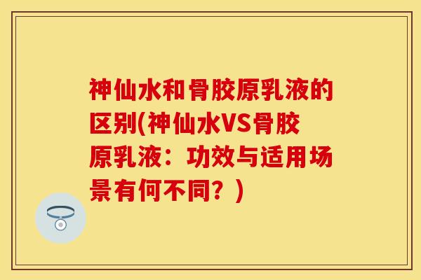 神仙水和骨胶原乳液的区别(神仙水VS骨胶原乳液：功效与适用场景有何不同？)