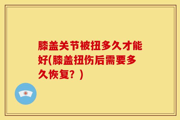 膝盖关节被扭多久才能好(膝盖扭伤后需要多久恢复？)