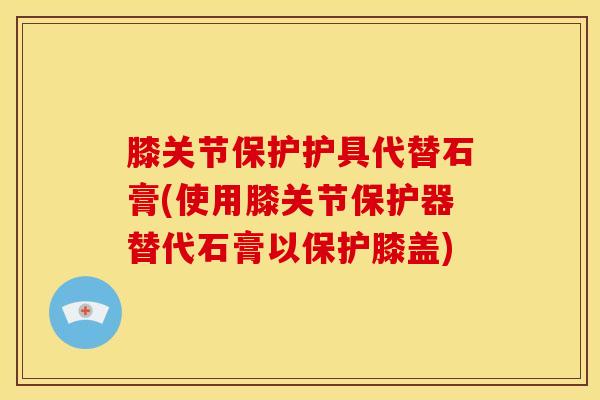 膝关节保护护具代替石膏(使用膝关节保护器替代石膏以保护膝盖)