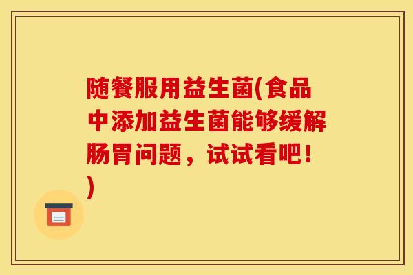 随餐服用益生菌(食品中添加益生菌能够缓解肠胃问题，试试看吧！)