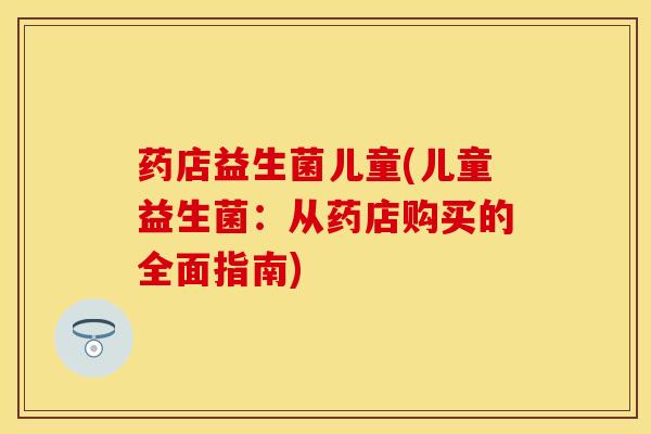 药店益生菌儿童(儿童益生菌：从药店购买的全面指南)